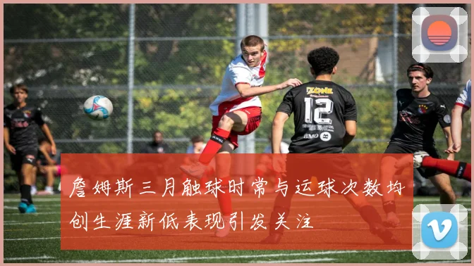 詹姆斯三月触球时常与运球次数均创生涯新低表现引发关注