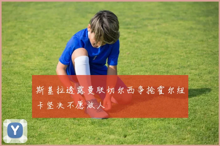 斯基拉透露曼联切尔西争抢霍尔纽卡坚决不愿放人