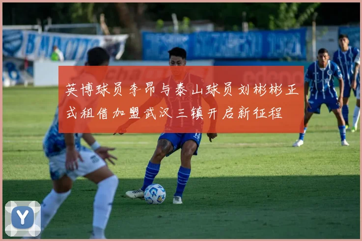 英博球员李昂与泰山球员刘彬彬正式租借加盟武汉三镇开启新征程
