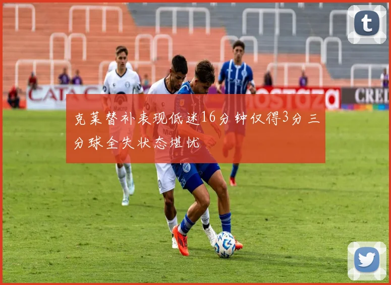 克莱替补表现低迷16分钟仅得3分三分球全失状态堪忧