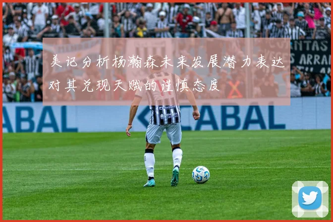 美记分析杨瀚森未来发展潜力表达对其兑现天赋的谨慎态度