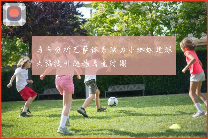 马卡分析巴萨体系助力小蜘蛛进球大幅提升超越马竞时期