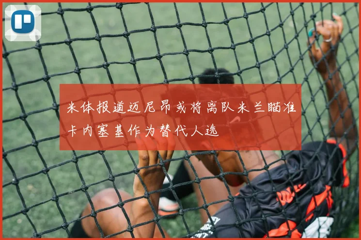 米体报道迈尼昂或将离队米兰瞄准卡内塞基作为替代人选
