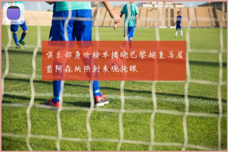 俱乐部身价榜单揭晓巴黎超皇马居首阿森纳热刺表现抢眼