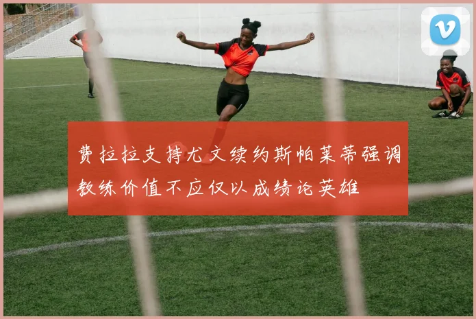 费拉拉支持尤文续约斯帕莱蒂强调教练价值不应仅以成绩论英雄