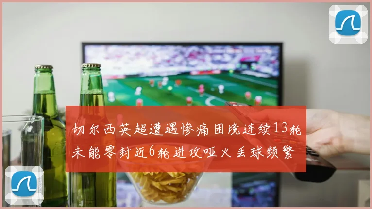 切尔西英超遭遇惨痛困境连续13轮未能零封近6轮进攻哑火丢球频繁