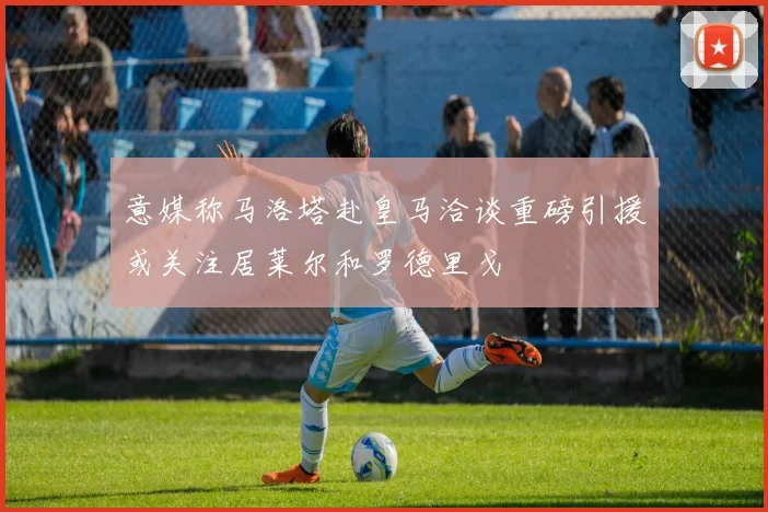 意媒称马洛塔赴皇马洽谈重磅引援或关注居莱尔和罗德里戈