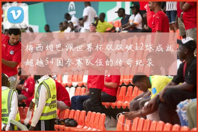 梅西姆巴佩世界杯双双破12球成就超越54国参赛队伍的传奇纪录