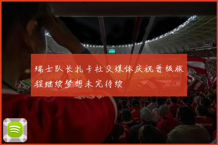 瑞士队长扎卡社交媒体庆祝晋级旅程继续梦想未完待续