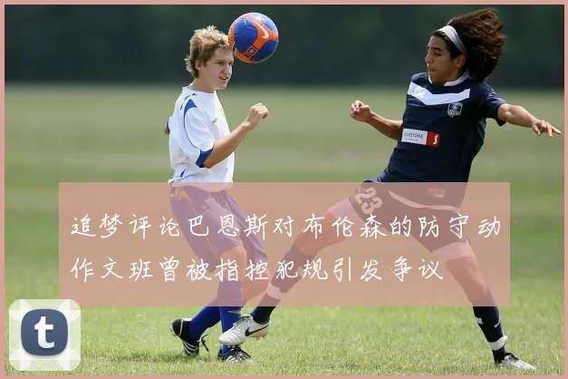 追梦评论巴恩斯对布伦森的防守动作文班曾被指控犯规引发争议