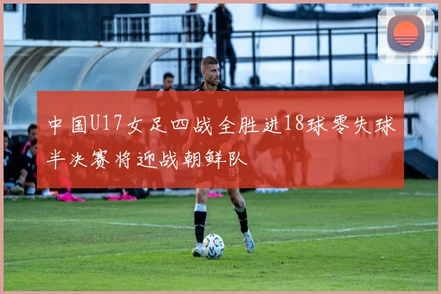 中国U17女足四战全胜进18球零失球半决赛将迎战朝鲜队