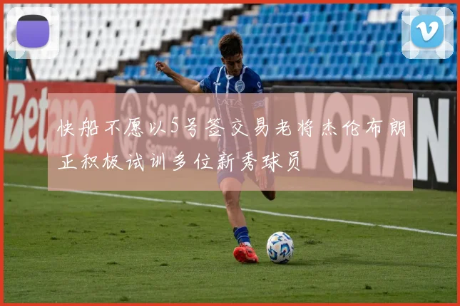 快船不愿以5号签交易老将杰伦布朗正积极试训多位新秀球员