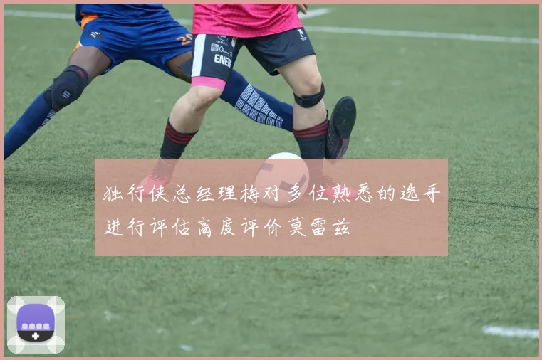 独行侠总经理梅对多位熟悉的选手进行评估高度评价莫雷兹