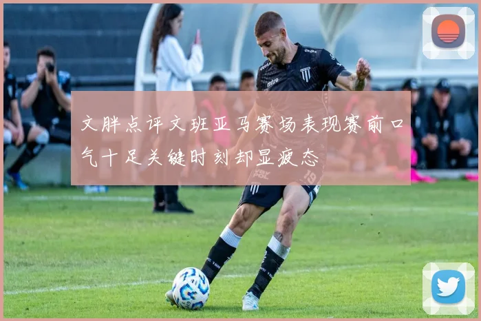 文胖点评文班亚马赛场表现赛前口气十足关键时刻却显疲态