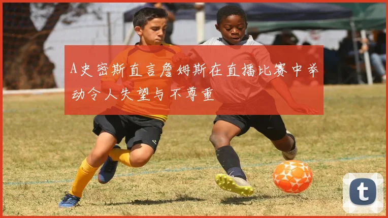 A史密斯直言詹姆斯在直播比赛中举动令人失望与不尊重