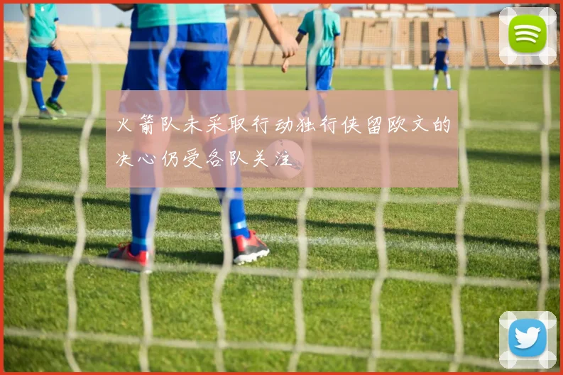 火箭队未采取行动独行侠留欧文的决心仍受各队关注