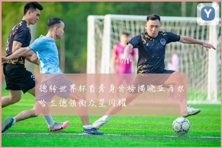 德转世界杯首秀身价榜揭晓亚马尔哈兰德领衔众星闪耀