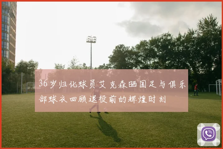 36岁归化球员艾克森晒国足与俱乐部球衣回顾退役前的辉煌时刻