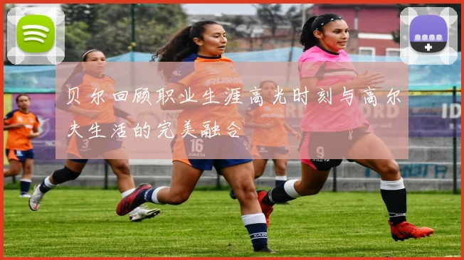 贝尔回顾职业生涯高光时刻与高尔夫生活的完美融合