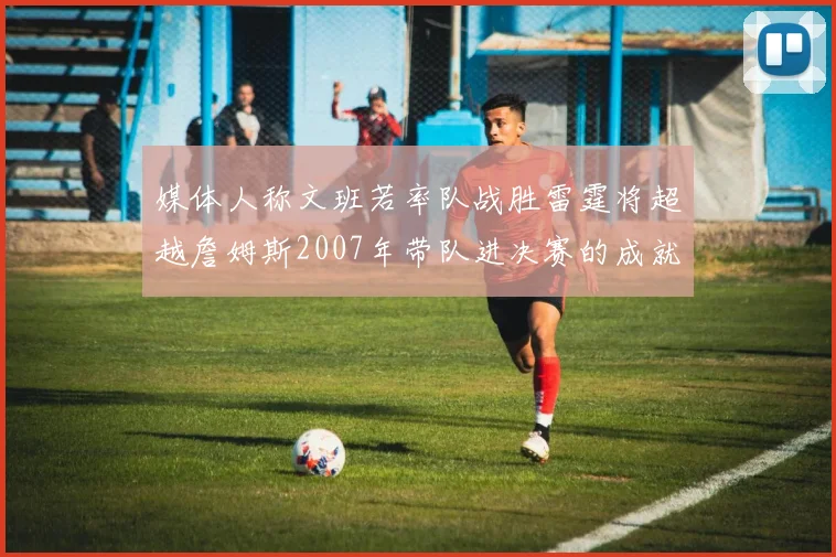 媒体人称文班若率队战胜雷霆将超越詹姆斯2007年带队进决赛的成就