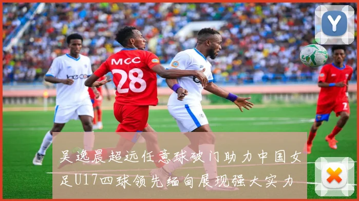 吴逸晨超远任意球破门助力中国女足U17四球领先缅甸展现强大实力