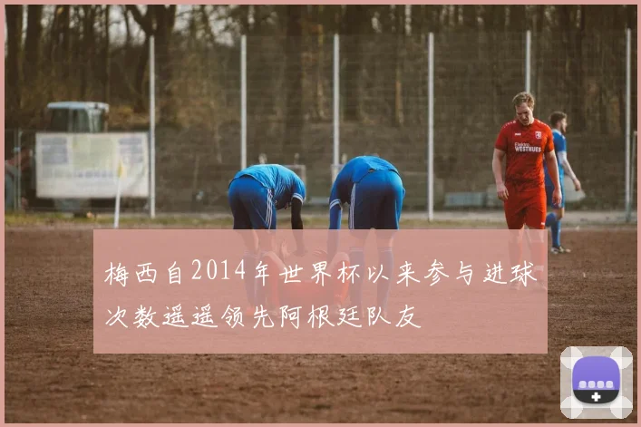 梅西自2014年世界杯以来参与进球次数遥遥领先阿根廷队友