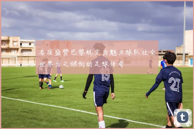 名宿盛赞巴黎蜕变为魅力球队让全世界为之倾倒的足球传奇
