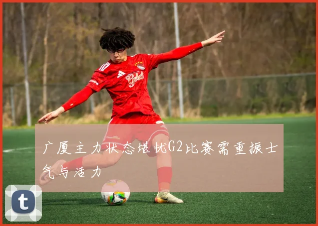 广厦主力状态堪忧G2比赛需重振士气与活力
