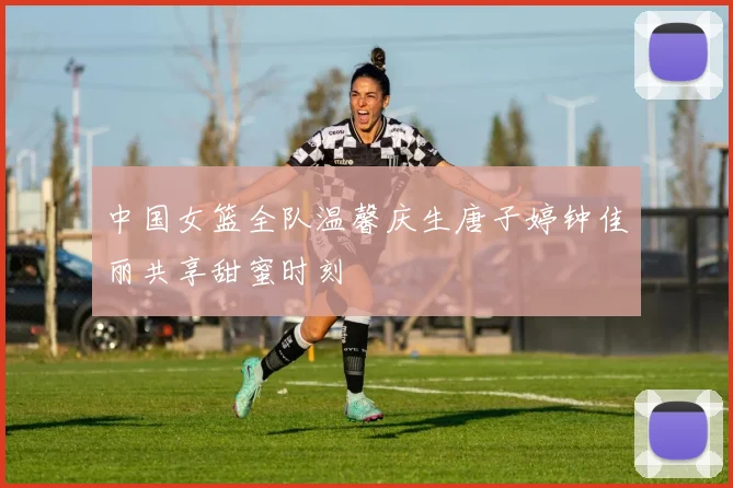中国女篮全队温馨庆生唐子婷钟佳丽共享甜蜜时刻
