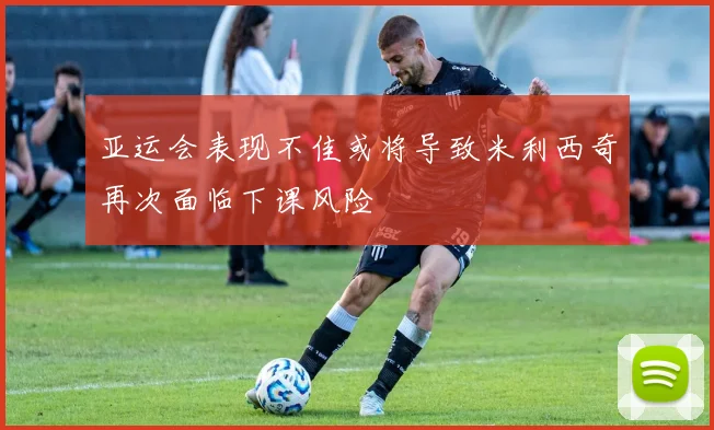 亚运会表现不佳或将导致米利西奇再次面临下课风险