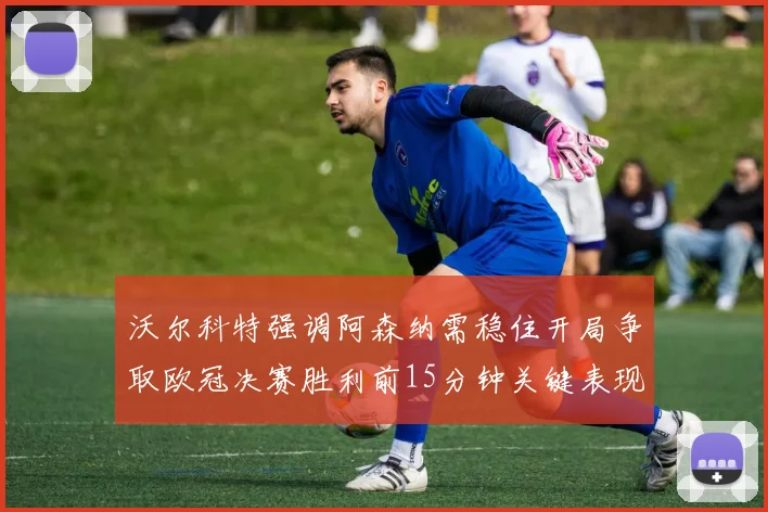 沃尔科特强调阿森纳需稳住开局争取欧冠决赛胜利前15分钟关键表现