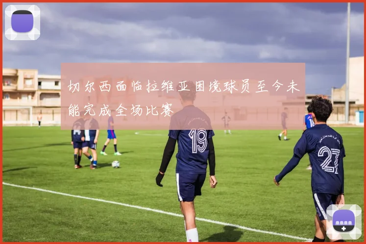 切尔西面临拉维亚困境球员至今未能完成全场比赛
