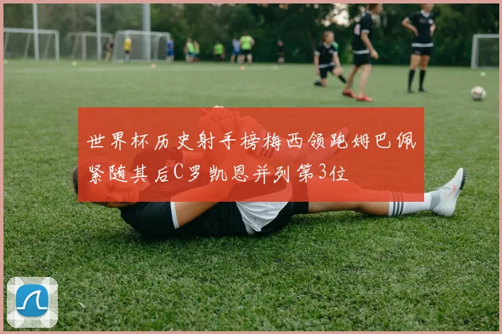 世界杯历史射手榜梅西领跑姆巴佩紧随其后C罗凯恩并列第3位
