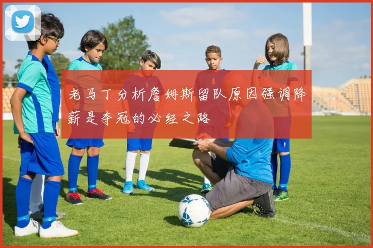 老马丁分析詹姆斯留队原因强调降薪是夺冠的必经之路