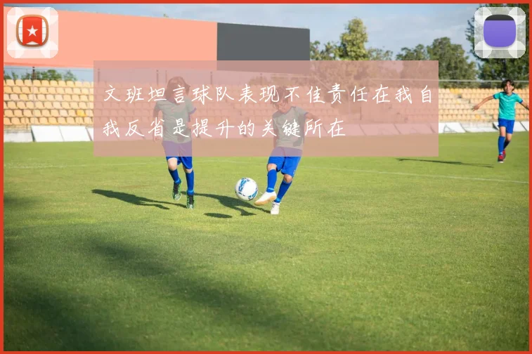 文班坦言球队表现不佳责任在我自我反省是提升的关键所在